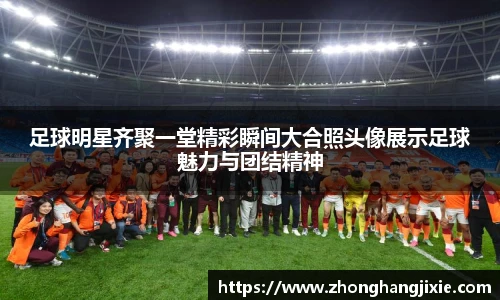足球明星齐聚一堂精彩瞬间大合照头像展示足球魅力与团结精神
